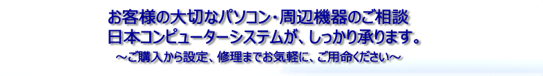 お客様の大切なパソコン・周辺器機のご相談 日本コンピューターシステムが、しっかり承ります。～ご購入から設定、修理までお気軽に、ご用命ください～