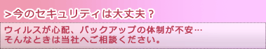 【今のセキュリティは大丈夫？】ウィルスが心配、バックアップの体制が不安・・・そんなときは当社へご相談ください。